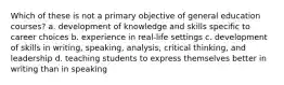 Which of these is not a primary objective of general education courses? a. development of knowledge and skills specific to career choices b. experience in real-life settings c. development of skills in writing, speaking, analysis, critical thinking, and leadership d. teaching students to express themselves better in writing than in speaking