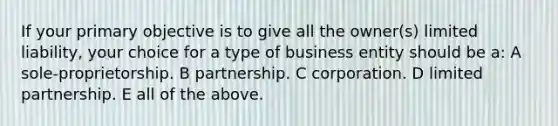 If your primary objective is to give all the owner(s) limited liability, your choice for a type of business entity should be a: A sole-proprietorship. B partnership. C corporation. D limited partnership. E all of the above.