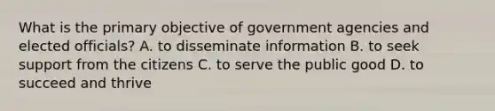 What is the primary objective of government agencies and elected officials? A. to disseminate information B. to seek support from the citizens C. to serve the public good D. to succeed and thrive