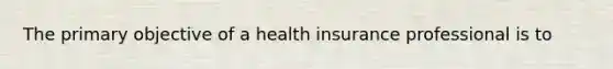 The primary objective of a health insurance professional is to