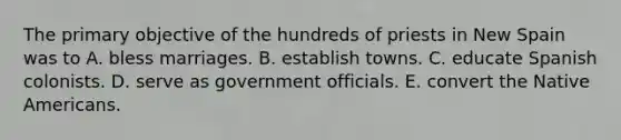 The primary objective of the hundreds of priests in New Spain was to A. bless marriages. B. establish towns. C. educate Spanish colonists. D. serve as government officials. E. convert the <a href='https://www.questionai.com/knowledge/k3QII3MXja-native-americans' class='anchor-knowledge'>native americans</a>.