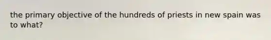 the primary objective of the hundreds of priests in new spain was to what?