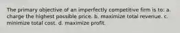 The primary objective of an imperfectly competitive firm is to: a. charge the highest possible price. b. maximize total revenue. c. minimize total cost. d. maximize profit.