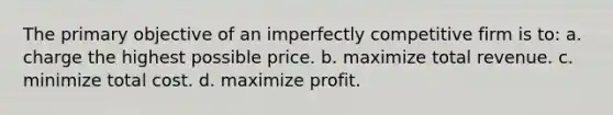 The primary objective of an imperfectly competitive firm is to: a. charge the highest possible price. b. maximize total revenue. c. minimize total cost. d. maximize profit.