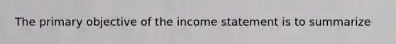 The primary objective of the income statement is to summarize