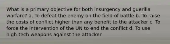 What is a primary objective for both insurgency and guerilla warfare? a. To defeat the enemy on the field of battle b. To raise the costs of conflict higher than any benefit to the attacker c. To force the intervention of the UN to end the conflict d. To use high-tech weapons against the attacker