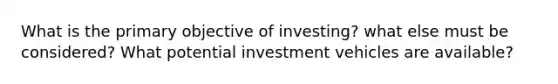 What is the primary objective of investing? what else must be considered? What potential investment vehicles are available?