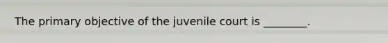 The primary objective of the juvenile court is ________.