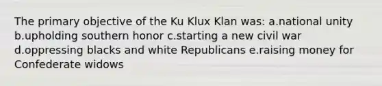 The primary objective of the Ku Klux Klan was: a.national unity b.upholding southern honor c.starting a new civil war d.oppressing blacks and white Republicans e.raising money for Confederate widows