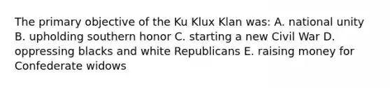 The primary objective of the Ku Klux Klan was: A. national unity B. upholding southern honor C. starting a new Civil War D. oppressing blacks and white Republicans E. raising money for Confederate widows