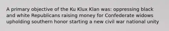 A primary objective of the Ku Klux Klan was: oppressing black and white Republicans raising money for Confederate widows upholding southern honor starting a new civil war national unity