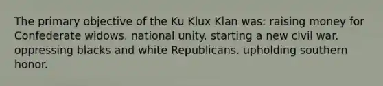 The primary objective of the Ku Klux Klan was: raising money for Confederate widows. national unity. starting a new civil war. oppressing blacks and white Republicans. upholding southern honor.