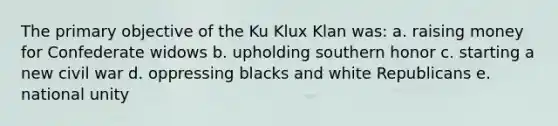 The primary objective of the Ku Klux Klan was: a. raising money for Confederate widows b. upholding southern honor c. starting a new civil war d. oppressing blacks and white Republicans e. national unity