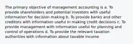 The primary objective of management accounting is a. To provide shareholders and potential investors with useful information for decision making b. To provide banks and other creditors with information useful in making credit decisions c. To provide management with information useful for planning and control of operations d. To provide the relevant taxation authorities with information about taxable income