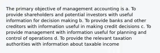 The primary objective of management accounting is a. To provide shareholders and potential investors with useful information for decision making b. To provide banks and other creditors with information useful in making credit decisions c. To provide management with information useful for planning and control of operations d. To provide the relevant taxation authorities with information about taxable income