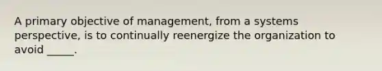 A primary objective of management, from a systems perspective, is to continually reenergize the organization to avoid _____.