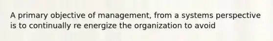 A primary objective of management, from a systems perspective is to continually re energize the organization to avoid