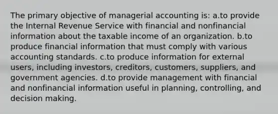 The primary objective of managerial accounting is: a.to provide the Internal Revenue Service with financial and nonfinancial information about the taxable income of an organization. b.to produce financial information that must comply with various accounting standards. c.to produce information for external users, including investors, creditors, customers, suppliers, and government agencies. d.to provide management with financial and nonfinancial information useful in planning, controlling, and decision making.