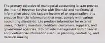 The primary objective of managerial accounting is: a.to provide the Internal Revenue Service with financial and nonfinancial information about the taxable income of an organization. b.to produce financial information that must comply with various accounting standards. c.to produce information for external users, including investors, creditors, customers, suppliers, and government agencies. d.to provide management with financial and nonfinancial information useful in planning, controlling, and decision making