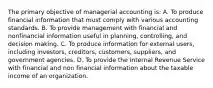 The primary objective of managerial accounting is: A. To produce financial information that must comply with various accounting standards. B. To provide management with financial and nonfinancial information useful in planning, controlling, and decision making. C. To produce information for external users, including investors, creditors, customers, suppliers, and government agencies. D. To provide the Internal Revenue Service with financial and non financial information about the taxable income of an organization.