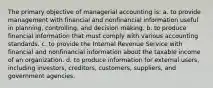 The primary objective of managerial accounting is: a. to provide management with financial and nonfinancial information useful in planning, controlling, and decision making. b. to produce financial information that must comply with various accounting standards. c. to provide the Internal Revenue Service with financial and nonfinancial information about the taxable income of an organization. d. to produce information for external users, including investors, creditors, customers, suppliers, and government agencies.