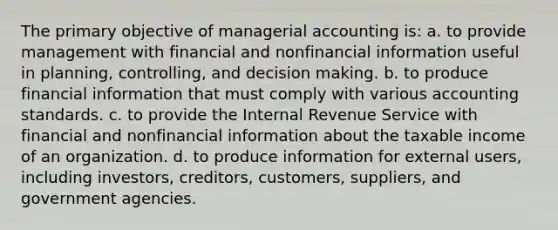 The primary objective of managerial accounting is: a. to provide management with financial and nonfinancial information useful in planning, controlling, and decision making. b. to produce financial information that must comply with various accounting standards. c. to provide the Internal Revenue Service with financial and nonfinancial information about the taxable income of an organization. d. to produce information for external users, including investors, creditors, customers, suppliers, and government agencies.