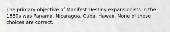 The primary objective of Manifest Destiny expansionists in the 1850s was Panama. Nicaragua. Cuba. Hawaii. None of these choices are correct.