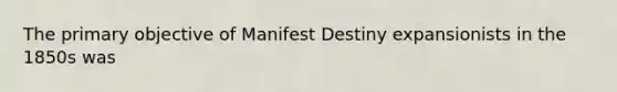 The primary objective of Manifest Destiny expansionists in the 1850s was