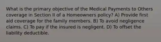 What is the primary objective of the Medical Payments to Others coverage in Section II of a Homeowners policy? A) Provide first aid coverage for the family members. B) To avoid negligence claims. C) To pay if the insured is negligent. D) To offset the liability deductible.