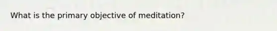 What is the primary objective of meditation?