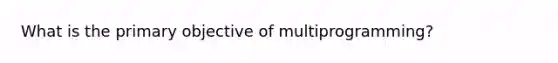 What is the primary objective of multiprogramming?