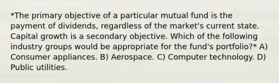 *The primary objective of a particular mutual fund is the payment of dividends, regardless of the market's current state. Capital growth is a secondary objective. Which of the following industry groups would be appropriate for the fund's portfolio?* A) Consumer appliances. B) Aerospace. C) Computer technology. D) Public utilities.