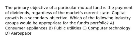 The primary objective of a particular mutual fund is the payment of dividends, regardless of the market's current state. Capital growth is a secondary objective. Which of the following industry groups would be appropriate for the fund's portfolio? A) Consumer appliances B) Public utilities C) Computer technology D) Aerospace