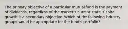 The primary objective of a particular mutual fund is the payment of dividends, regardless of the market's current state. Capital growth is a secondary objective. Which of the following industry groups would be appropriate for the fund's portfolio?