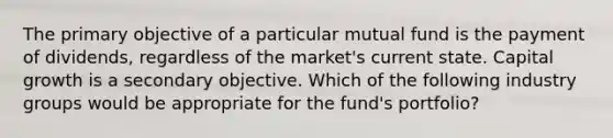 The primary objective of a particular mutual fund is the payment of dividends, regardless of the market's current state. Capital growth is a secondary objective. Which of the following industry groups would be appropriate for the fund's portfolio?