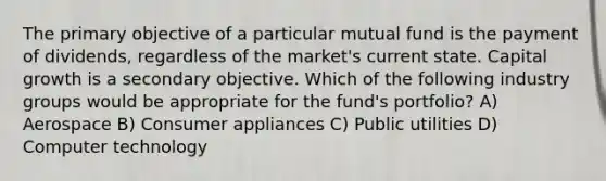 The primary objective of a particular mutual fund is the payment of dividends, regardless of the market's current state. Capital growth is a secondary objective. Which of the following industry groups would be appropriate for the fund's portfolio? A) Aerospace B) Consumer appliances C) Public utilities D) Computer technology