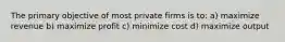 The primary objective of most private firms is to: a) maximize revenue b) maximize profit c) minimize cost d) maximize output