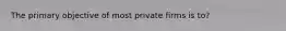 The primary objective of most private firms is to?