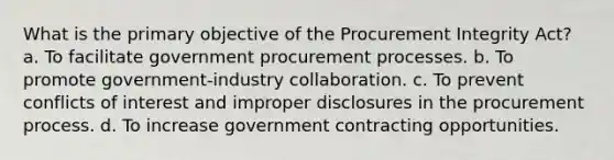 What is the primary objective of the Procurement Integrity Act? a. To facilitate government procurement processes. b. To promote government-industry collaboration. c. To prevent conflicts of interest and improper disclosures in the procurement process. d. To increase government contracting opportunities.