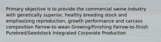 Primary objective is to provide the commercial swine industry with genetically superior, healthy breeding stock and emphasizing reproduction, growth performance and carcass composition Farrow-to-wean Growing/Finishing Farrow-to-finish Purebred/Seedstock Integrated Corporate Production