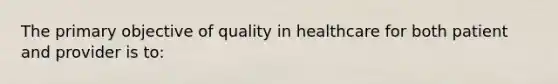 The primary objective of quality in healthcare for both patient and provider is to: