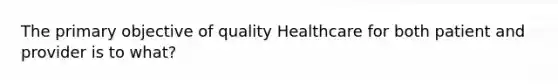 The primary objective of quality Healthcare for both patient and provider is to what?