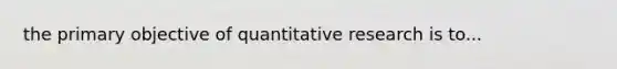 the primary objective of quantitative research is to...