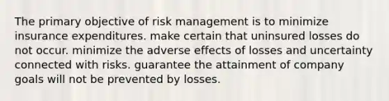 The primary objective of risk management is to minimize insurance expenditures. make certain that uninsured losses do not occur. minimize the adverse effects of losses and uncertainty connected with risks. guarantee the attainment of company goals will not be prevented by losses.