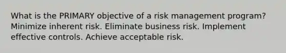 What is the PRIMARY objective of a risk management program? Minimize inherent risk. Eliminate business risk. Implement effective controls. Achieve acceptable risk.