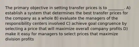 The primary objective in setting transfer prices is to ________. A) establish a system that determines the best transfer prices for the company as a whole B) evaluate the managers of the responsibility centers involved C) achieve goal congruence by selecting a price that will maximize overall company profits D) make it easy for managers to select prices that maximize division profits