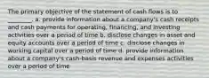 The primary objective of the statement of cash flows is to ________. a. provide information about a company's cash receipts and cash payments for operating, financing, and investing activities over a period of time b. disclose changes in asset and equity accounts over a period of time c. disclose changes in working capital over a period of time d. provide information about a company's cash-basis revenue and expenses activities over a period of time