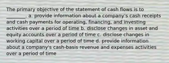 The primary objective of the statement of cash flows is to ________. a. provide information about a company's cash receipts and cash payments for operating, financing, and investing activities over a period of time b. disclose changes in asset and equity accounts over a period of time c. disclose changes in working capital over a period of time d. provide information about a company's cash-basis revenue and expenses activities over a period of time