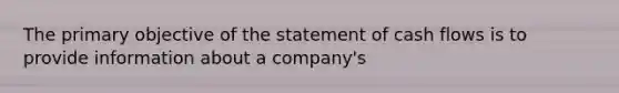 The primary objective of the statement of cash flows is to provide information about a company's