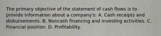 The primary objective of the statement of cash flows is to provide information about a company's: A. Cash receipts and disbursements. B. Noncash financing and investing activities. C. Financial position. D. Profitability.